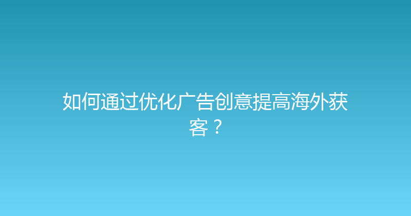 如何通过优化广告创意提高海外获客？ 封面图