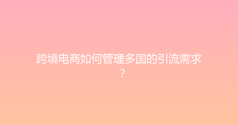跨境电商如何管理多国的引流需求？ 封面图